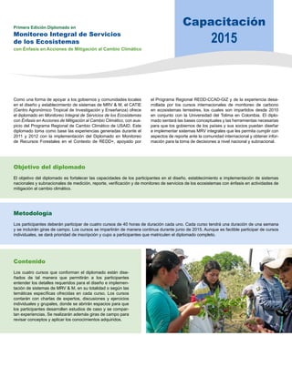 Capacitación 
2015 Primera Edición Diplomado en 
Monitoreo Integral de Servicios 
de los Ecosistemas 
con Énfasis en Acciones de Mitigación al Cambio Climático 
Como una forma de apoyar a los gobiernos y comunidades locales 
en el diseño y establecimiento de sistemas de MRV & M, el CATIE 
(Centro Agronómico Tropical de Investigación y Enseñanza) ofrece 
el diplomado en Monitoreo Integral de Servicios de los Ecosistemas 
con Énfasis en Acciones de Mitigación al Cambio Climático, con aus-picio 
del Programa Regional de Cambio Climático de USAID. Este 
diplomado toma como base las experiencias generadas durante el 
2011 y 2012 con la implementación del Diplomado en Monitoreo 
de Recursos Forestales en el Contexto de REDD+, apoyado por 
el Programa Regional REDD-CCAD-GIZ y de la experiencia desa-rrollada 
por los cursos internacionales de monitoreo de carbono 
en ecosistemas terrestres, los cuales son impartidos desde 2010 
en conjunto con la Universidad del Tolima en Colombia. El diplo-mado 
sentará las bases conceptuales y las herramientas necesarias 
para que los gobiernos de los países y sus socios puedan diseñar 
e implementar sistemas MRV integrales que les permita cumplir con 
aspectos de reporte ante la comunidad internacional y obtener infor-mación 
para la toma de decisiones a nivel nacional y subnacional. 
Objetivo del diplomado 
El objetivo del diplomado es fortalecer las capacidades de los participantes en el diseño, establecimiento e implementación de sistemas 
nacionales y subnacionales de medición, reporte, verificación y de monitoreo de servicios de los ecosistemas con énfasis en actividades de 
mitigación al cambio climático. 
Metodología 
Los participantes deberán participar de cuatro cursos de 40 horas de duración cada uno. Cada curso tendrá una duración de una semana 
y se incluirán giras de campo. Los cursos se impartirán de manera continua durante junio de 2015. Aunque es factible participar de cursos 
individuales, se dará prioridad de inscripción y cupo a participantes que matriculen el diplomado completo. 
Contenido 
Los cuatro cursos que conforman el diplomado están dise-ñados 
de tal manera que permitirán a los participantes 
entender los detalles requeridos para el diseño e implemen-tación 
de sistemas de MRV & M, en su totalidad o según las 
temáticas específicas ofrecidas en cada curso. Los cursos 
contarán con charlas de expertos, discusiones y ejercicios 
individuales y grupales, donde se abrirán espacios para que 
los participantes desarrollen estudios de caso y se compar-tan 
experiencias. Se realizarán además giras de campo para 
revisar conceptos y aplicar los conocimientos adquiridos. 
 