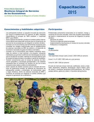 Capacitación 
2015 Primera Edición Diplomado en 
Monitoreo Integral de Servicios 
de los Ecosistemas 
con Énfasis en Acciones de Mitigación al Cambio Climático 
Conocimientos y habilidades adquiridas 
• Los participantes recibirán un paquete innovador de instrucción 
que apoya el establecimiento de sistemas de MRV integrales 
(desarrollando el concepto de “MRV ampliado” o “expanded 
MRV”) para REDD+. 
• Serán capaces de entender y analizar el contexto político interna-cional 
vigente para desarrollar acciones para la conservación de 
servicios de los ecosistemas y la mitigación al cambio climático. 
• Contarán con el conocimiento y las herramientas necesarias para 
consolidar los arreglos institucionales para el establecimiento 
de sistemas nacionales de MRV de carbono y el desarrollo de 
inventarios nacionales de gases de efecto invernadero. 
• Contarán con el conocimiento para diseñar inventarios nacio-nales 
de carbono a nivel nacional y de proyecto, incluyendo 
habilidades que permitan la definición de metodologías de campo 
para la recolección de datos, además de principios básicos para 
el manejo de bases de datos y el análisis y reporte de resultados. 
• Tendrán conocimientos para el manejo de sistemas de infor-mación 
geográfica y tecnologías geoespaciales y las habilidad 
necesarias para el monitoreo de cambios de uso de la tierra 
necesarios para realizar análisis de deforestación. 
• Serán capaces de diseñar procesos para la inclusión del moni-toreo 
de gobernanza forestal, de sistemas de información de 
salvaguardas sociales y ambientales, de biodiversidad, agua 
y riegos climáticos, dentro de sistemas nacionales de MRV y 
monitoreo de acciones de mitigación al cambio climático que 
aseguren la generación de co-beneficios. 
Participantes 
Profesionales activamente involucrados en la medición, manejo y 
monitoreo de recursos naturales, sobre todo aquellos responsables 
del diseño e implementación de acciones de mitigación al cambio 
climático: 
• Decisores de política 
• Técnicos de agencias gubernamentales 
• Implementadores de proyectos en manejo de recursos naturales 
• Profesores e investigadores 
Cupo 
25 participantes 
Costo 
Total diplomado (incluye cuatro cursos): USD 6.000 por persona 
Curso I, II y IV: USD 1.900 cada uno y por persona 
Curso III: USD 1.500 por persona 
El costo de matrícula incluye matrícula, certificados, textos y mate-riales, 
alojamiento, refrigerios, alimentación, seguro médico, giras 
de campo y transporte aeropuerto-CATIE-aeropuerto. No incluye 
pasajes aéreos, gastos de visado ni impuestos aeroportuarios. 
 