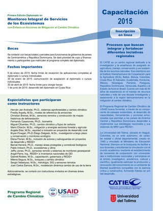 Capacitación 
2015 Primera Edición Diplomado en 
Monitoreo Integral de Servicios 
de los Ecosistemas 
con Énfasis en Acciones de Mitigación al Cambio Climático 
Becas 
Se contarán con becas totales y parciales para funcionarios de gobiernos de países 
de Centroamérica y República Dominicana. Se dará prioridad de cupo y financia-miento 
a participantes que matriculen el programa completo del diplomado. 
Fechas importantes 
9 de enero de 2015: fecha límite de recepción de aplicaciones completas al 
diplomado o cursos individuales 
30 de enero de 2015: comunicación de aceptación al diplomado o cursos 
individuales 
30 de abril de 2015: fecha límite para otorgar becas 
1 de junio de 2015: desarrollo del diplomado en Costa Rica 
Especialistas que participaran 
como instructores 
• Hernán Jair Andrade, Ph.D., sistemas agroforestales y cambio climático 
• Freddy Argotty, M.Sc., niveles de referencia de emisiones 
• Christian Brenes, M.Sc., sensores remotos y construcción de mapas 
históricos de deforestación 
• Fernando Casanoves, Ph.D., biometría 
• Miguel Cifuentes, Ph.D., cambio climático y flujos de carbono 
• Mario Chacón, M.Sc., mitigación y sinergias sectores forestal y agrícola 
• Angela Díaz, M.Sc., equidad e inclusión en proyectos de desarrollo rural 
• Bryan Finegan, Ph.D./Diego Delgado, M.Sc., investigación a largo plazo 
y conservación y monitoreo ecológico 
• Elena Florian, M.Sc., inclusión de actores y salvaguardas en proyectos 
de desarrollo y REDD+ 
• Bernal Herrera, Ph.D., manejo áreas protegidas y corredores biológicos 
• Pablo Imbach, Ph.D., ecosistemas y clima 
• Jeffry Jones, Ph.D., sensores remoto y sistemas de monitoreo geoespacial 
• Angel Parra, Ing., REDD+ e inventarios nacionales de GEI 
• Gabriel Robles, M.Sc., capacitación, gobernaza y REDD+ 
• Milena Segura, M.Sc., bosques y cambio climático 
• Sergio Velasquez, M.Sc., hidrología, SIG y sensores remotos 
• Juan Carlos Zamora, M.Sc., modelación dinámica cambio de uso de la tierra 
Adicionalmente, se contará con instructores invitados en diversas áreas 
estratégicas. 
Inscripción 
en línea 
Procesos que buscan 
integrar y fortalecer 
diferentes inciativas 
regionales 
El CATIE es un centro regional dedicado a la 
investigación y la enseñanza de posgrado en 
agricultura, manejo, conservación y uso sosteni-ble 
de los recursos naturales. Sus miembros son 
el Instituto Interamericano de Cooperación para 
la Agricultura (IICA), Belice, Bolivia, Colombia, 
Costa Rica, El Salvador, Guatemala, Honduras, 
México, Nicaragua, Panamá, Paraguay, 
República Dominicana, Venezuela, España y el 
Estado de Acre en Brasil. Cuenta con más de 40 
años de experiencia en el manejo de recursos 
naturales y más de una década investigando y 
asesorando a la región latinoamericana en la 
mitigación al cambio climático. 
El Programa Regional de Cambio Climático de 
USAID busca fomentar, a través de su compo-nente 
de paisajes sostenibles, el desarrollo de 
capacidades, herramientas y acciones armo-nizadas 
que permitan a los países de América 
Central y República Dominicana desarrollar e 
implementar sus estrategias nacionales y sus 
sistemas de MRV para REDD+. 
La Universidad del Tolima, ubicada en Ibagué, 
Colombia, es un ente autónomo, de carác-ter 
estatal u oficial departamental, creado en 
1945 y vinculado al Ministerio de Educación 
Nacional. Siempre en la búsqueda de facilitar a 
sus docentes y estudiantes la vinculación con el 
mundo académico mediante el establecimiento 
de convenios de cooperación con universida-des 
e instituciones nacionales y extranjeras en 
el ámbito investigativo, académico, cultural y 
científico, igualmente estimular la producción y 
renovación del conocimiento en un ambiente de 
libertad académica compatible con la esencia 
crítica y constructiva, formando líderes en pro 
del desarrollo. 
