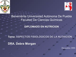 Benemérita Universidad Autónoma De Puebla 
Facultad De Ciencias Químicas 
DIPLOMADO EN NUTRICION 
Tema: ASPECTOS FISIOLÓGICOS DDEE LLAA NNUUTTRRIICCIIÓÓNN 
DRA. Debra Morgan 
Diciembre 2004 
 
