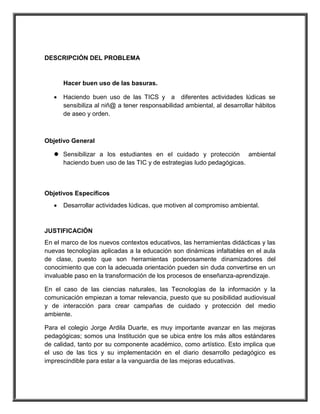 DESCRIPCIÓN DEL PROBLEMA 
Hacer buen uso de las basuras. 
 Haciendo buen uso de las TICS y a diferentes actividades lúdicas se 
sensibiliza al niñ@ a tener responsabilidad ambiental, al desarrollar hábitos 
de aseo y orden. 
Objetivo General 
 Sensibilizar a los estudiantes en el cuidado y protección ambiental 
haciendo buen uso de las TIC y de estrategias ludo pedagógicas. 
Objetivos Específicos 
 Desarrollar actividades lúdicas, que motiven al compromiso ambiental. 
JUSTIFICACIÓN 
En el marco de los nuevos contextos educativos, las herramientas didácticas y las 
nuevas tecnologías aplicadas a la educación son dinámicas infaltables en el aula 
de clase, puesto que son herramientas poderosamente dinamizadores del 
conocimiento que con la adecuada orientación pueden sin duda convertirse en un 
invaluable paso en la transformación de los procesos de enseñanza-aprendizaje. 
En el caso de las ciencias naturales, las Tecnologías de la información y la 
comunicación empiezan a tomar relevancia, puesto que su posibilidad audiovisual 
y de interacción para crear campañas de cuidado y protección del medio 
ambiente. 
Para el colegio Jorge Ardila Duarte, es muy importante avanzar en las mejoras 
pedagógicas; somos una Institución que se ubica entre los más altos estándares 
de calidad, tanto por su componente académico, como artístico. Esto implica que 
el uso de las tics y su implementación en el diario desarrollo pedagógico es 
imprescindible para estar a la vanguardia de las mejoras educativas. 
 