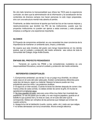 De otro lado tenemos la transversalidad que ofrece las TICS para la experiencia 
curricular; es claro que la administración de la información y la socialización de los 
contenidos de diversos campos nos hacen personas no solo mejor preparadas, 
sino con una estructura mental más abierta al cambio. 
Finalmente, se debe mencionar el aporte que hará las tics en las nuevas mejoras y 
reestructuraciones que tendrán los PEI de las instituciones, puesto que los 
proyectos instituciones no pueden ser ajenos a estos avances; y este proyecto 
empieza a configurar una experiencia importante. 
ALCANCE 
El Proyecto de compromiso ambiental, es una necesidad de crear conciencia de la 
importancia de mantener un ambiente sano, limpio y ordenado. 
Se espera que esta iniciativa del grado cero tenga trascendencia en los demás 
grados, que el cuidado y protección del medio ambiente sea cultura de toda la 
comunidad del Colegio Jorge Ardila Duarte. 
ÉNFASIS DEL PROYECTO PEDAGÓGICO 
• Teniendo en cuenta los PRAE y las competencias ciudadana es una 
responsabilidad Educativa y social el cuidado y protección del medio ambiente. 
REFERENTES CONCEPTUALES 
1.-Compromiso ambiental: uso de las 3 r es un juego muy divertido, es colocar 
cada cosa en el cubo del color adecuado. Existen contenedores diferentes para 
cada tipo de basura, según su material. Separar la basura puede ser muy 
entretenido para los niños. Las podemos reutilizar. 
2- El agua es un bien escaso. Cuando te laves los dientes después de comer o las 
manos antes de cada comida, no debes olvidar de cerrar el grifo. El mundo te 
agradecerá porahorrar agua. 
3- No tires papeles al suelo, para eso unos niños muy listos han inventado las 
papeleras. Si vas de paseo por la calle y no ves ninguna papelera, guarda en el 
bolsillo lo que quieras tirar y lo tiras en casa, en el cubo del color que le 
corresponde. Debes ser cómplice de las personas que trabajan por el bien de 
nuestro entorno. 
4- Apaga la luz de la habitación (cuarto, cocina, salón, etc.) cada vez que salgas. 
Y no tardes demasiado con la luz encendida. Ahorra energía eléctrica. 
 