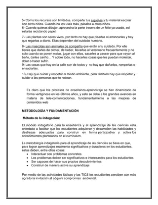 5- Como los recursos son limitados, comparte tus juguetes y tu material escolar 
con otros niños. Cuando no los uses más, pásalos a otros niños. 
6- Cuando quieras dibujar, aprovecha la parte trasera de un folio ya usado, así 
estarás reciclando papel. 
7- Las plantas son seres vivos, por tanto no hay que pisarlas ni arrancarlas y hay 
que regarlas a diario. Ellas dependen del cuidado humano. 
8- Las mascotas son animales de compañía que están a tu cuidado. Por ello 
tienes que darles de comer, de beber, llevarlas al veterinario frecuentemente y no 
solo cuando se ponen malas, jugar con ellas, sacarles a pasear para que vayan al 
baño, darles cariño… Y sobre todo, no hacerles cosas que les puedan molestar, 
doler o hacer sufrir. 
9- Las cosas que hay en la calle son de todos y no hay que dañarlas, romperlas o 
ensuciarlas. 
10- Hay que cuidar y respetar el medio ambiente, pero también hay que respetar y 
cuidar a las personas que te rodean. 
Es claro que los procesos de enseñanza-aprendizaje se han dinamizado de 
forma vertiginosa en los últimos años, y esto se debe a los grandes avances en 
materia de tele-comunicaciones, fundamentalmente a las mejoras de 
contenidos web 
METODOLOGÍA Y FUNDAMENTACIÓN 
Método de la indagación: 
El modelo indagatorio para la enseñanza y el aprendizaje de las ciencias esta 
orientado a facilitar que los estudiantes adquieran y desarrollen las habilidades y 
destrezas adecuadas para construir en forma participativa y activa los 
conocimientos planteados en el currículum. 
La metodología indagatoria para el aprendizaje de las ciencias se basa en que, 
para lograr aprendizajes realmente significativos y duraderos en los estudiantes, 
éstos deben, entre otras cosas: 
 Interactuar con problemas concretos 
 Los problemas deben ser significativos e interesantes para los estudiantes 
 Ser capaces de hacer sus propios descubrimientos 
 Construir de manera activa su aprendizaje 
Por medio de las actividades lúdicas y las TICS los estudiantes perciben con más 
agrado la invitación al adquirir compromiso ambiental. 
 
