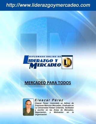 Mercadeo para Todos
         [Curso Digital de Liderazgo y Mercadeo]                  Eleazar Pérez




              MERCADEO PARA TODOS




pág. 1                                             http://www.liderazgoymercadeo.com
 