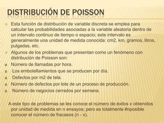 DISTRIBUCIÓN DE POISSON
 Esta función de distribución de variable discreta se emplea para
calcular las probabilidades asociadas a la variable aleatoria dentro de
un intervalo continuo de tiempo o espacio; este intervalo es
generalmente una unidad de medida conocida: cm2, km, gramos, litros,
pulgadas, etc.
 Algunos de los problemas que presentan como un fenómeno con
distribución de Poisson son:
Número de llamadas por hora.
Los embotellamientos que se producen por día.
Defectos por m2 de tela.
Número de defectos por lote de un proceso de producción.
Número de negocios cerrados por semana.
A este tipo de problemas se les conoce el número de éxitos x obtenidos
por unidad de medida en n ensayos; pero es totalmente imposible
conocer el número de fracasos (n - x).
 
