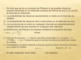  Se dice que se da un proceso de Poisson si se pueden observar
eventos discretos en un intervalo continuo en forma tal que si se acorta
el intervalo lo suficiente:
1.- La probabilidad de observar exactamente un éxito en el intervalo es
estable.
2.- La probabilidad de observar dos o más éxitos en el intervalo es cero.
3.- La ocurrencia de un éxito en cualquier intervalo es estadísticamente
independiente de que suceda en cualquier otro intervalo.
La distribución de Poisson se expresa mediante la siguiente fórmula.
 donde:
n = Número de ensayos, x = Número de éxitos esperados en n ensayos, e =
2.71828..., = n p = Constante igual al número de éxitos promedio por unidad
de medida
p = Probabilidad constante durante el proceso igual al número de éxitos promedio
por unidad de medida.
 El valor esperado viene dado y la varianza
!
)(
x
e
xXP
x
)(XE
2
)(XVar
 