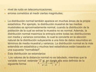  nivel de ruido en telecomunicaciones;
 errores cometidos al medir ciertas magnitudes;
 La distribución normal también aparece en muchas áreas de la propia
estadística. Por ejemplo, la distribución muestral de las medias
muéstrales es aproximadamente normal, cuando la distribución de la
población de la cual se extrae la muestra no es normal. Además, la
distribución normal maximiza la entropía entre todas las distribuciones
con media y varianza conocidas, lo cual la convierte en la elección
natural de la distribución subyacente a una lista de datos resumidos en
términos de media muestral y varianza. La distribución normal es la más
extendida en estadística y muchos test estadísticos están basados en
una supuesta "normalidad".
 Esta distribución se estandariza
 Los valores de la distancia normal no es tabulado, mientras que la
variable normal estándar “Z” si, en donde ella esta definida de la
siguiente forma:

X
n
n
X
Zc
/
 