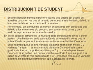 DISTRIBUCIÓN T DE STUDENT
 Esta distribución tiene la característica de que puede ser usada en
aquellos casos en los que el tamaño de muestra esta limitado, debido a
las características del experimento a realizar.
 Por ejemplo. En la industria es común encontrarse con productos que
debido a los materiales y/o proceso son sumamente caros y para
realizar la prueba es necesario destruirlos.
En estos casos el tamaño de la muestra debe ser pequeño cinco a ocho
partes. Una limitación en la aplicación de este estadístico es que la
población de la que se toma la muestra tiene una distribución normal.
 Supongamos que Z es una variable aleatoria normal con media 0 y
varianza 1 y que es una variable aleatoria Chi cuadrada con n
grados de libertad; suponer también que Z y son independientes.
Entonces si se define una nueva variable aleatoria T que es igual a la
razón de Z entre la raíz cuadrada de ( /k), entonces esta nueva variable
aleatoria se distribuye como una t con k grados de libertad.
1
2
n
Z
t
2
2
2
 