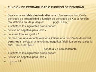  FUNCIÓN DE PROBABILIDAD O FUNCIÓN DE DENSIDAD.

 Sea X una variable aleatoria discreta. Llamaremos función de
densidad de probabilidad o función de densidad de X a la función
real definida en de p tal que: p(x)=P(X=x)
 Y satisface las siguientes propiedades:
p(x) se no negativa para todo x
la suma total es igual a 1
 Se dice que una variable aleatoria X tiene una función de densidad
continua si existe una función no negativa f definida en los reales tal
que:
 donde a y b son constante
 Y satisface las siguientes propiedades:
f(x) se no negativa para todo x
=1
 