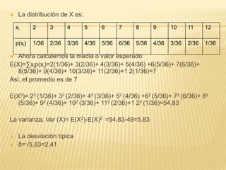  La distribución de X es:
 Ahora calculemos la media o valor esperado
E(X)=∑xip(xi)=2(1/36)+ 3(2/36)+ 4(3/36)+ 5(4/36) +6(5/36)+ 7(6/36)+
8(5/36)+ 9(4/36)+ 10(3/36)+ 11(2/36)+1 2(1/36)=7
Así, el promedio es de 7
E(X2)= 22 (1/36)+ 32 (2/36)+ 42 (3/36)+ 52 (4/36) +62 (5/36)+ 72 (6/36)+ 82
(5/36)+ 92 (4/36)+ 102 (3/36)+ 112 (2/36)+1 22 (1/36)=54,83
La varianza, Var (X)= E(X2)-E(X)2 =54,83-49=5,83
 La desviación típica
 δ=√5,83=2,41
xi 2 3 4 5 6 7 8 9 10 11 12
p(xi) 1/36 2/36 3/36 4/36 5/36 6/36 5/36 4/36 3/36 2/36 1/36
 