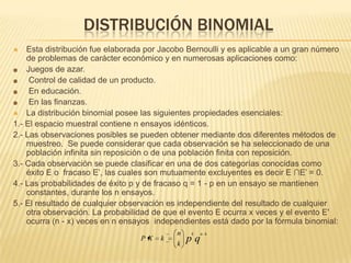DISTRIBUCIÓN BINOMIAL
 Esta distribución fue elaborada por Jacobo Bernoulli y es aplicable a un gran número
de problemas de carácter económico y en numerosas aplicaciones como:
Juegos de azar.
Control de calidad de un producto.
En educación.
En las finanzas.
 La distribución binomial posee las siguientes propiedades esenciales:
1.- El espacio muestral contiene n ensayos idénticos.
2.- Las observaciones posibles se pueden obtener mediante dos diferentes métodos de
muestreo. Se puede considerar que cada observación se ha seleccionado de una
población infinita sin reposición o de una población finita con reposición.
3.- Cada observación se puede clasificar en una de dos categorías conocidas como
éxito E o fracaso E’, las cuales son mutuamente excluyentes es decir E ∩E’ = 0.
4.- Las probabilidades de éxito p y de fracaso q = 1 - p en un ensayo se mantienen
constantes, durante los n ensayos.
5.- El resultado de cualquier observación es independiente del resultado de cualquier
otra observación. La probabilidad de que el evento E ocurra x veces y el evento E'
ocurra (n - x) veces en n ensayos independientes está dado por la fórmula binomial:
qp
knk
k
n
kXP
 