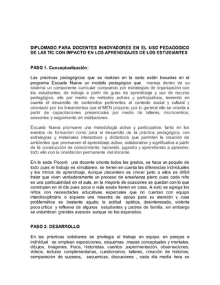 DIPLOMADO PARA DOCENTES INNOVADORES EN EL USO PEDAGOGICO
DE LAS TIC CON IMPACTO EN LOS APRENDIZAJES DE LOS ESTUDIANTES
PASO 1. Conceptualización:
Las prácticas pedagógicas que se realizan en la sede están basadas en el
programa Escuela Nueva un modelo pedagógico que maneja dentro de su
sistema un componente curricular compuesto por estrategias de organización con
los estudiantes, de trabajo a partir de guías de aprendizaje y uso de recurso
pedagógico, ello por medio de métodos activos y participativos, teniendo en
cuenta el desarrollo de contenidos pertinentes al contexto social y cultural y
orientado por los lineamientos que el MEN propone, por lo general ello se orienta a
partir de capacitaciones presenciales por medio de talleres, microcentros,
asesorías y seguimiento en instituciones.
Escuela Nueva promueve una metodología activa y participativa, tanto en los
eventos de formación como para el desarrollo de la práctica pedagógica, con
estrategias y materiales interactivos y didácticos que permiten la creación de
ambientes que promueven el aprendizaje activo, colaborativo y significativo a partir
de la construcción de conocimiento, haciendo, jugando y aprendiendo a aprender,
todo ello con la orientación permanente del docente.
En la sede Pocorò una docente orienta todos los grados, se hace un poquito de
todo pues el trabajo es simultáneo, se tienen en cuenta las diferencias individuales
y los ritmos de aprendizaje. Aunque placentero es crecer junto a ellos es difícil
tratar que vivan verdaderamente un proceso de enseñanza pleno pues cada niño
es una particularidad en el aula, en la mayoría de ocasiones se quedan con lo que
construyen en el día pues poca o nula ayuda tienen en casa. A esto se agrega los
niños con necesidades educativas especiales que no cuentan con equipo
interdisciplinario o siquiera una maestra de apoyo para su atención y cuya
problemática es bastante aguda; la actitud apática, desinteresada, violenta
poco crítica y reflexiva de algunos estudiantes y padres de familia, sin embargo
se vislumbran grandes avances aunque no los esperados.
PASO 2: DESARROLLO
En las prácticas cotidianos se privilegia el trabajo en equipo, en parejas e
individual se emplean exposiciones, esquemas ,mapas conceptuales y mentales,
dibujos, imágenes, frisos, historietas, cuentos ,experimentación, observaciones,
videos, lecturas complementarias, cuestionarios, talleres, creaciòn de historias,
comparación de sucesos, secuencias, discusiones , cada día media hora se
 