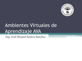 Ambientes Virtuales de
Aprendizaje AVA
Ing. José Manuel Santos Sánchez
 