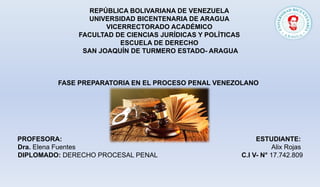 REPÚBLICA BOLIVARIANA DE VENEZUELA
UNIVERSIDAD BICENTENARIA DE ARAGUA
VICERRECTORADO ACADÉMICO
FACULTAD DE CIENCIAS JURÍDICAS Y POLÍTICAS
ESCUELA DE DERECHO
SAN JOAQUÍN DE TURMERO ESTADO- ARAGUA
FASE PREPARATORIA EN EL PROCESO PENAL VENEZOLANO
PROFESORA: ESTUDIANTE:
Dra. Elena Fuentes Alix Rojas
DIPLOMADO: DERECHO PROCESAL PENAL C.I V- N° 17.742.809
 
