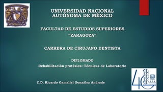 UNIVERSIDAD NACIONALUNIVERSIDAD NACIONAL
AUTÓNOMA DE MÉXICOAUTÓNOMA DE MÉXICO
FACULTAD DE ESTUDIOS SUPERIORESFACULTAD DE ESTUDIOS SUPERIORES
““ZARAGOZA”ZARAGOZA”
CARRERA DE CIRUJANO DENTISTACARRERA DE CIRUJANO DENTISTA
DIPLOMADODIPLOMADO
Rehabilitación protésica: Técnicas de LaboratorioRehabilitación protésica: Técnicas de Laboratorio
C.D. Ricardo Gamaliel González AndradeC.D. Ricardo Gamaliel González Andrade
 