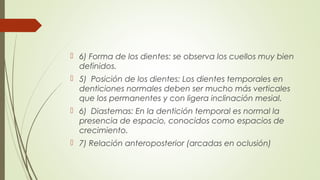  6) Forma de los dientes: se observa los cuellos muy bien
definidos.
 5) Posición de los dientes: Los dientes temporales en
denticiones normales deben ser mucho más verticales
que los permanentes y con ligera inclinación mesial.
 6) Diastemas: En la dentición temporal es normal la
presencia de espacio, conocidos como espacios de
crecimiento.
 7) Relación anteroposterior (arcadas en oclusión)
 