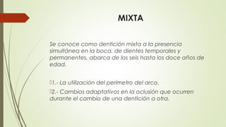 MIXTA
Se conoce como dentición mixta a la presencia
simultánea en la boca, de dientes temporales y
permanentes, abarca de los seis hasta los doce años de
edad.
1.- La utilización del perímetro del arco.
2.- Cambios adaptativos en la oclusión que ocurren
durante el cambio de una dentición a otra.
 