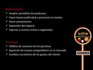 Oportunidades:
 Ampliar portafolio de productos
 Hacer buena publicidad y presencia en medios
 Hacer promociones
 Expansión del negocio
 Ingresar a nuevos nichos o segmentos



Amenazas:
 Hábitos de consumo de las personas
 Aparición de nuevos competidores en el mercado
 Cambios constantes de los gustos del cliente
 