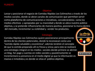 PLANEAR

                                       Objetivo
Lanzar y posicionar el negocio de Comidas Rápidas Los Colimochos a través de los
medios sociales, donde se abran canales de comunicación que permitan servir
como plataforma de comunicaciones e iniciativas, considerándolos como los
medios efectivos y apropiados por su masividad y donde se ubica nuestro público
objetivo, y se pretende influenciarlos de manera positiva, posicionar la marca dentro
 del mercado, incrementar su visibilidad y vender los productos.

                                      Estrategia
Comidas Rápidas Los Colimochos quiere posicionarse principalmente
dentro de los clientes potenciales, donde la reconozcan como una
“comida rápida saludable y económica”, además tendrán el concepto
de que la comida preparada allí es fresca y única; para esto se realizará
una estrategia integral en los medios sociales donde primero se abrirán
un blog, fan page y cuentas en redes sociales y paulatinamente se
Incrementará su presencia en el medio digital ya que la información es
masiva e inmediata y es donde se sitúa el público objetivo.
 