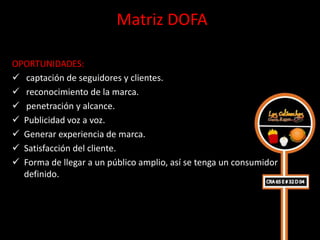 Matriz DOFA

OPORTUNIDADES:
 captación de seguidores y clientes.
 reconocimiento de la marca.
 penetración y alcance.
 Publicidad voz a voz.
 Generar experiencia de marca.
 Satisfacción del cliente.
 Forma de llegar a un público amplio, así se tenga un consumidor
  definido.
 