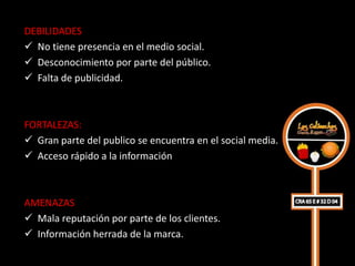 DEBILIDADES
 No tiene presencia en el medio social.
 Desconocimiento por parte del público.
 Falta de publicidad.



FORTALEZAS:
 Gran parte del publico se encuentra en el social media.
 Acceso rápido a la información



AMENAZAS
 Mala reputación por parte de los clientes.
 Información herrada de la marca.
 