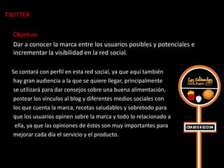 TWITTER

  Objetivo:
  Dar a conocer la marca entre los usuarios posibles y potenciales e
  incrementar la visibilidad en la red social.

 Se contará con perfil en esta red social, ya que aquí también
  hay gran audiencia a la que se quiere llegar, principalmente
  se utilizará para dar consejos sobre una buena alimentación,
  postear los vínculos al blog y diferentes medios sociales con
  los que cuenta la marca, recetas saludables y sobretodo para
  que los usuarios opinen sobre la marca y todo lo relacionado a
   ella, ya que las opiniones de éstos son muy importantes para
  mejorar cada día el servicio y el producto.
 