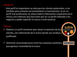 LINKED IN
   Este perfil es importante no solo para los clientes potenciales, si no
   también para contacto con proveedores e inversionistas, al ser un
   perfil más profesional, se coloca toda la información corporativa de la
   marca y los intereses que ésta tiene por ser un perfil enfocado a los
   negocios y poder expandir la marca a nivel nacional.

Tácticas:
 Elaborar un perfil excelente para atraer la atención de los
   clientes, con información de la marca donde sea verídica y
   justificada.

 Alimentar recomendaciones entre los contactos existentes,
  para generar masividad de la marca
 