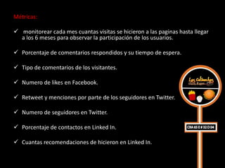 Métricas:

 monitorear cada mes cuantas visitas se hicieron a las paginas hasta llegar
  a los 6 meses para observar la participación de los usuarios.

 Porcentaje de comentarios respondidos y su tiempo de espera.

 Tipo de comentarios de los visitantes.

 Numero de likes en Facebook.

 Retweet y menciones por parte de los seguidores en Twitter.

 Numero de seguidores en Twitter.

 Porcentaje de contactos en Linked In.

 Cuantas recomendaciones de hicieron en Linked In.
 