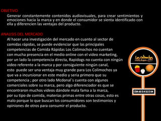 OBJETIVO
   Generar constantemente contenidos audiovisuales, para crear sentimientos y
   emociones hacia la marca y en donde el consumidor se sienta identificado con
   ella y diferencien las ventajas del producto.

ANALISIS DEL MERCADO
  Al hacer una investigación del mercado en cuanto al sector de
  comidas rápidas, se puede evidenciar que las principales
  competencias de Comida Rápidas Los Colimochos no cuentan
  con mucha presencia en el medio online con el video marketing,
  por un lado la competencia directa, Rapidogs no cuenta con ningún
  video referente a la marca y por consiguiente ningún canal,
  esto puede ser una ventaja muy grande para Los Colimochos ya
  que va a incursionar en este medio y seria primero que su
  competencia ; por otro lado Mcdonal´s cuenta con algunos
  comerciales sobre su marca, pero algo diferenciador es que se
  encontraron muchos videos dándole mala fama a la marca,
  por su tipo de comida, materias primas entre otras cosas, esto es
  malo porque lo que buscan los consumidores son testimonios y
  opiniones de otros para consumir el producto.
 