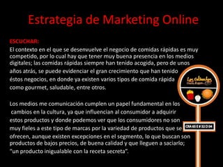 Estrategia de Marketing Online
ESCUCHAR:
El contexto en el que se desenvuelve el negocio de comidas rápidas es muy
competido, por lo cual hay que tener muy buena presencia en los medios
digitales; las comidas rápidas siempre han tenido acogida, pero de unos
años atrás, se puede evidenciar el gran crecimiento que han tenido
éstos negocios, en donde ya existen varios tipos de comida rápida
como gourmet, saludable, entre otros.

Los medios me comunicación cumplen un papel fundamental en los
 cambios en la cultura, ya que influencian al consumidor a adquirir
estos productos y donde podemos ver que los consumidores no son
muy fieles a este tipo de marcas por la variedad de productos que se
ofrecen, aunque existen excepciones en el segmento, lo que buscan son
productos de bajos precios, de buena calidad y que lleguen a saciarlo;
“un producto inigualable con la receta secreta”.
 