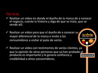 TÁCTICAS
 Realizar un video en donde el dueño de la marca de a conocer
  el negocio, cuente la historia y diga de que se trata, que se
  vende allí.

 Realizar un video para que el dueño de a conocer su
  mayor diferencial de la marca e invite a los
  consumidores a visitar el puto de venta.

 Realizar un video con testimonios de varios clientes, ya
  que la opinión de otras personas que ya han probado el
  producto es importante y le genera confianza y
  credibilidad a otros consumidores.
 
