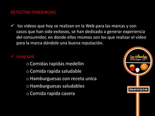 DETECTAR TENDENCIAS

 los videos que hoy se realizan en la Web para las marcas y con
  casos que han sido exitosos, se han dedicado a generar experiencia
  del consumidor, en donde ellos mismos son los que realizar el video
  para la marca dándole una buena reputación.

 Long tail:
       o Comidas rapidas medellin
       o Comida rapida saludable
       o Hamburguesas con receta unica
       o Hamburguesas saludables
       o Comida rapida casera
 