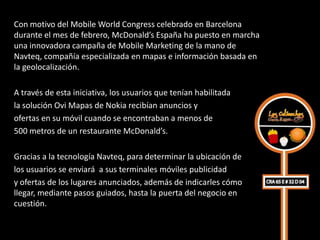 Con motivo del Mobile World Congress celebrado en Barcelona
durante el mes de febrero, McDonald’s España ha puesto en marcha
una innovadora campaña de Mobile Marketing de la mano de
Navteq, compañía especializada en mapas e información basada en
la geolocalización.

A través de esta iniciativa, los usuarios que tenían habilitada
la solución Ovi Mapas de Nokia recibían anuncios y
ofertas en su móvil cuando se encontraban a menos de
500 metros de un restaurante McDonald’s.

Gracias a la tecnología Navteq, para determinar la ubicación de
los usuarios se enviará a sus terminales móviles publicidad
y ofertas de los lugares anunciados, además de indicarles cómo
llegar, mediante pasos guiados, hasta la puerta del negocio en
cuestión.
 