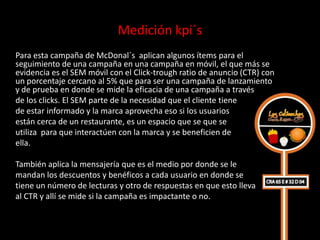 Medición kpi´s
Para esta campaña de McDonal´s aplican algunos ítems para el
seguimiento de una campaña en una campaña en móvil, el que más se
evidencia es el SEM móvil con el Click-trough ratio de anuncio (CTR) con
un porcentaje cercano al 5% que para ser una campaña de lanzamiento
y de prueba en donde se mide la eficacia de una campaña a través
de los clicks. El SEM parte de la necesidad que el cliente tiene
de estar informado y la marca aprovecha eso si los usuarios
están cerca de un restaurante, es un espacio que se que se
utiliza para que interactúen con la marca y se beneficien de
ella.

También aplica la mensajería que es el medio por donde se le
mandan los descuentos y benéficos a cada usuario en donde se
tiene un número de lecturas y otro de respuestas en que esto lleva
al CTR y allí se mide si la campaña es impactante o no.
 