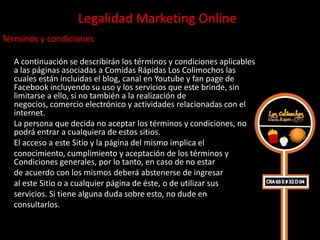 Legalidad Marketing Online
Términos y condiciones

  A continuación se describirán los términos y condiciones aplicables
  a las páginas asociadas a Comidas Rápidas Los Colimochos las
  cuales están incluidas el blog, canal en Youtube y fan page de
  Facebook incluyendo su uso y los servicios que este brinde, sin
  limitarse a ello, si no también a la realización de
  negocios, comercio electrónico y actividades relacionadas con el
  internet.
  La persona que decida no aceptar los términos y condiciones, no
  podrá entrar a cualquiera de estos sitios.
  El acceso a este Sitio y la página del mismo implica el
  conocimiento, cumplimiento y aceptación de los términos y
  Condiciones generales, por lo tanto, en caso de no estar
  de acuerdo con los mismos deberá abstenerse de ingresar
  al este Sitio o a cualquier página de éste, o de utilizar sus
  servicios. Si tiene alguna duda sobre esto, no dude en
  consultarlos.
 