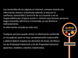 Los contenidos de las páginas en Internet, siempre estarán con
información exacta y actualizada además se basa en la
confianza, honestidad y buena fe de sus Usuarios y no se
responsabiliza por ninguna acción o reclamo que terceras personas
hagan haciendo referencia o invocando, ya sea directa o
indirectamente,
la información incluida en este sitio.

Cualquier persona puede utilizar la información contenida
en las paginas, pero se hace completamente responsable
y deberá deberá respetar los derechos de Autor, de Marca,
los de Propiedad Intelectual y los de Propiedad Industrial
(patentes, modelos y diseños industriales).
 
