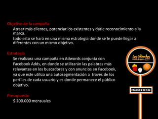 Objetivo de la campaña
   Atraer más clientes, potenciar los existentes y darle reconocimiento a la
   marca.
   todo esto se hará en una misma estrategia donde se le puede llegar a
   diferentes con un mismo objetivo.

Estrategia
   Se realizara una campaña en Adwords conjunta con
   Facebook Adds, en donde se utilizarán las palabras más
   relevantes en los buscadores y con anuncios en Facebook,
   ya que este utiliza una autosegmentación a través de los
   perfiles de cada usuario y es donde permanece el público
   objetivo.

Presupuesto
   $ 200.000 mensuales
 