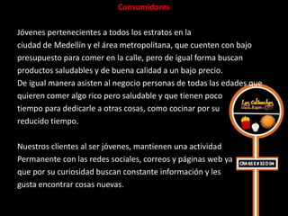 Consumidores

Jóvenes pertenecientes a todos los estratos en la
ciudad de Medellín y el área metropolitana, que cuenten con bajo
presupuesto para comer en la calle, pero de igual forma buscan
productos saludables y de buena calidad a un bajo precio.
De igual manera asisten al negocio personas de todas las edades que
quieren comer algo rico pero saludable y que tienen poco
tiempo para dedicarle a otras cosas, como cocinar por su
reducido tiempo.

Nuestros clientes al ser jóvenes, mantienen una actividad
Permanente con las redes sociales, correos y páginas web ya
que por su curiosidad buscan constante información y les
gusta encontrar cosas nuevas.
 