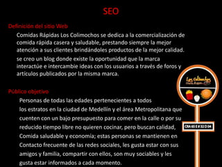 SEO
Definición del sitio Web
   Comidas Rápidas Los Colimochos se dedica a la comercialización de
   comida rápida casera y saludable, prestando siempre la mejor
   atención a sus clientes brindándoles productos de la mejor calidad.
   se creo un blog donde existe la oportunidad que la marca
   interactúe e intercambie ideas con los usuarios a través de foros y
   artículos publicados por la misma marca.

Público objetivo
    Personas de todas las edades pertenecientes a todos
    los estratos en la ciudad de Medellín y el área Metropolitana que
    cuenten con un bajo presupuesto para comer en la calle o por su
    reducido tiempo libre no quieren cocinar, pero buscan calidad,
    Comida saludable y economía; estas personas se mantienen en
    Contacto frecuente de las redes sociales, les gusta estar con sus
    amigos y familia, compartir con ellos, son muy sociables y les
    gusta estar informados a cada momento.
 