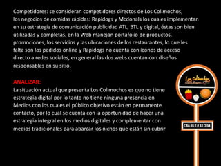 Competidores: se consideran competidores directos de Los Colimochos,
los negocios de comidas rápidas: Rapidogs y Mcdonals los cuales implementan
en su estrategia de comunicación publicidad ATL, BTL y digital, éstas son bien
utilizadas y completas, en la Web manejan portafolio de productos,
promociones, los servicios y las ubicaciones de los restaurantes, lo que les
falta son los pedidos online y Rapidogs no cuenta con iconos de acceso
directo a redes sociales, en general las dos webs cuentan con diseños
responsables en su sitio.

ANALIZAR:
La situación actual que presenta Los Colimochos es que no tiene
estrategia digital por lo tanto no tiene ninguna presencia en
Medios con los cuales el público objetivo están en permanente
contacto, por lo cual se cuenta con la oportunidad de hacer una
estrategia integral en los medios digitales y complementar con
medios tradicionales para abarcar los nichos que están sin cubrir
 