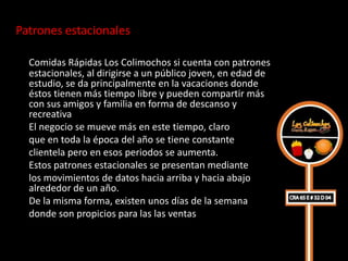 Patrones estacionales

  Comidas Rápidas Los Colimochos si cuenta con patrones
  estacionales, al dirigirse a un público joven, en edad de
  estudio, se da principalmente en la vacaciones donde
  éstos tienen más tiempo libre y pueden compartir más
  con sus amigos y familia en forma de descanso y
  recreativa
  El negocio se mueve más en este tiempo, claro
  que en toda la época del año se tiene constante
  clientela pero en esos periodos se aumenta.
  Estos patrones estacionales se presentan mediante
  los movimientos de datos hacia arriba y hacia abajo
  alrededor de un año.
  De la misma forma, existen unos días de la semana
  donde son propicios para las las ventas
 