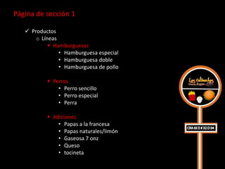 Página de sección 1

    Productos
       o Líneas
             Hamburguesas
                • Hamburguesa especial
                • Hamburguesa doble
                • Hamburguesa de pollo

            Perros
               • Perro sencillo
               • Perro especial
               • Perra

            Adiciones
               • Papas a la francesa
               • Papas naturales/limón
               • Gaseosa 7 onz
               • Queso
               • tocineta
 