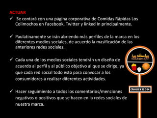 ACTUAR
 Se contará con una página corporativa de Comidas Rápidas Los
  Colimochos en Facebook, Twitter y linked In principalmente.

 Paulatinamente se irán abriendo más perfiles de la marca en los
  diferentes medios sociales, de acuerdo la masificación de las
  anteriores redes sociales.

 Cada una de los medios sociales tendrán un diseño de
  acuerdo al perfil y al público objetivo al que se dirige, ya
  que cada red social todo esto para convocar a los
  consumidores a realizar diferentes actividades.

 Hacer seguimiento a todos los comentarios/menciones
  negativos o positivos que se hacen en la redes sociales de
  nuestra marca.
 