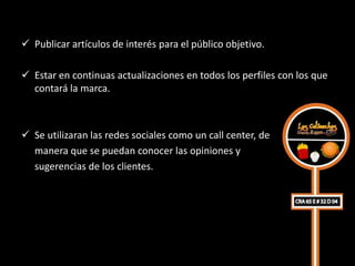 Publicar artículos de interés para el público objetivo.

 Estar en continuas actualizaciones en todos los perfiles con los que
  contará la marca.



 Se utilizaran las redes sociales como un call center, de
  manera que se puedan conocer las opiniones y
  sugerencias de los clientes.
 