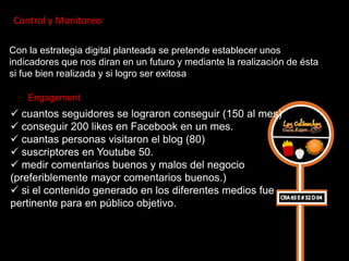 Control y Monitoreo

Con la estrategia digital planteada se pretende establecer unos
indicadores que nos diran en un futuro y mediante la realización de ésta
si fue bien realizada y si logro ser exitosa

    Engagement
 cuantos seguidores se lograron conseguir (150 al mes)
 conseguir 200 likes en Facebook en un mes.
 cuantas personas visitaron el blog (80)
 suscriptores en Youtube 50.
 medir comentarios buenos y malos del negocio
(preferiblemente mayor comentarios buenos.)
 si el contenido generado en los diferentes medios fue
pertinente para en público objetivo.
 
