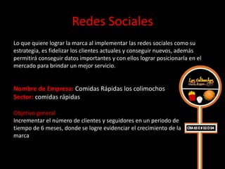 Redes Sociales
Lo que quiere lograr la marca al implementar las redes sociales como su
estrategia, es fidelizar los clientes actuales y conseguir nuevos, además
permitirá conseguir datos importantes y con ellos lograr posicionarla en el
mercado para brindar un mejor servicio.


Nombre de Empresa: Comidas Rápidas los colimochos
Sector: comidas rápidas

Objetivo general
Incrementar el número de clientes y seguidores en un periodo de
tiempo de 6 meses, donde se logre evidenciar el crecimiento de la
marca
 