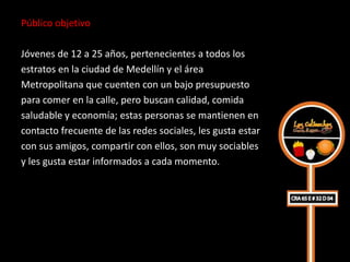 Público objetivo

Jóvenes de 12 a 25 años, pertenecientes a todos los
estratos en la ciudad de Medellín y el área
Metropolitana que cuenten con un bajo presupuesto
para comer en la calle, pero buscan calidad, comida
saludable y economía; estas personas se mantienen en
contacto frecuente de las redes sociales, les gusta estar
con sus amigos, compartir con ellos, son muy sociables
y les gusta estar informados a cada momento.
 