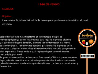 Fase de relevo
  FACEBOOK

  Objetivo:
  incrementar la interactividad de la marca para que los usuarios visiten el punto
  de venta.



Esta red social es la más importante en la estrategia integral de
marketing digital ya que es la apropiada para llegarle al público objetivo
y al que quiero llegarle también, siempre tiene información a la mano,
es rápida y global. Tiene muchas opciones para brindarle al público de la
marca las cuales son informativas e interactivas de la marca lo que genera en
ellos experiencia frente a ello lo cual se puede lograr convertir en una
marca del top of mind.
Se generaran contenidos de la marca a fines con el público al que se le quiere
llegar, además se realizaran actividades promocionales donde el consumidor
debe de interactuar con la marca para beneficiarse con bonos promocionales y
descuentos.
 