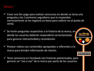 Tácticas:

 Crear una fan page para realizar concursos en donde se lanza una
  pregunta y los 3 primeros seguidores que la respondan
  correctamente se les regalará un bono para redimir en el punto de
  venta.

 Se harán preguntas respectivas a la historia de la marca, en
  donde los usuarios deberán responderla correctamente,
  para generar interactividad y recordación.

 Postear videos con contenidos apropiados y referentes a la
  marca para brindar información de interés.

 Tener presencia en Facebook con historias patrocinadas, para
  generar un “voz a voz” de la marca por parte de los usuarios.
 