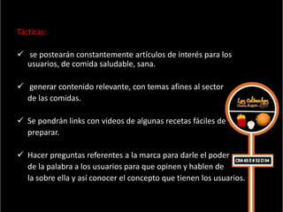Tácticas:

 se postearán constantemente artículos de interés para los
  usuarios, de comida saludable, sana.

 generar contenido relevante, con temas afines al sector
  de las comidas.

 Se pondrán links con videos de algunas recetas fáciles de
  preparar.

 Hacer preguntas referentes a la marca para darle el poder
  de la palabra a los usuarios para que opinen y hablen de
  la sobre ella y así conocer el concepto que tienen los usuarios.
 